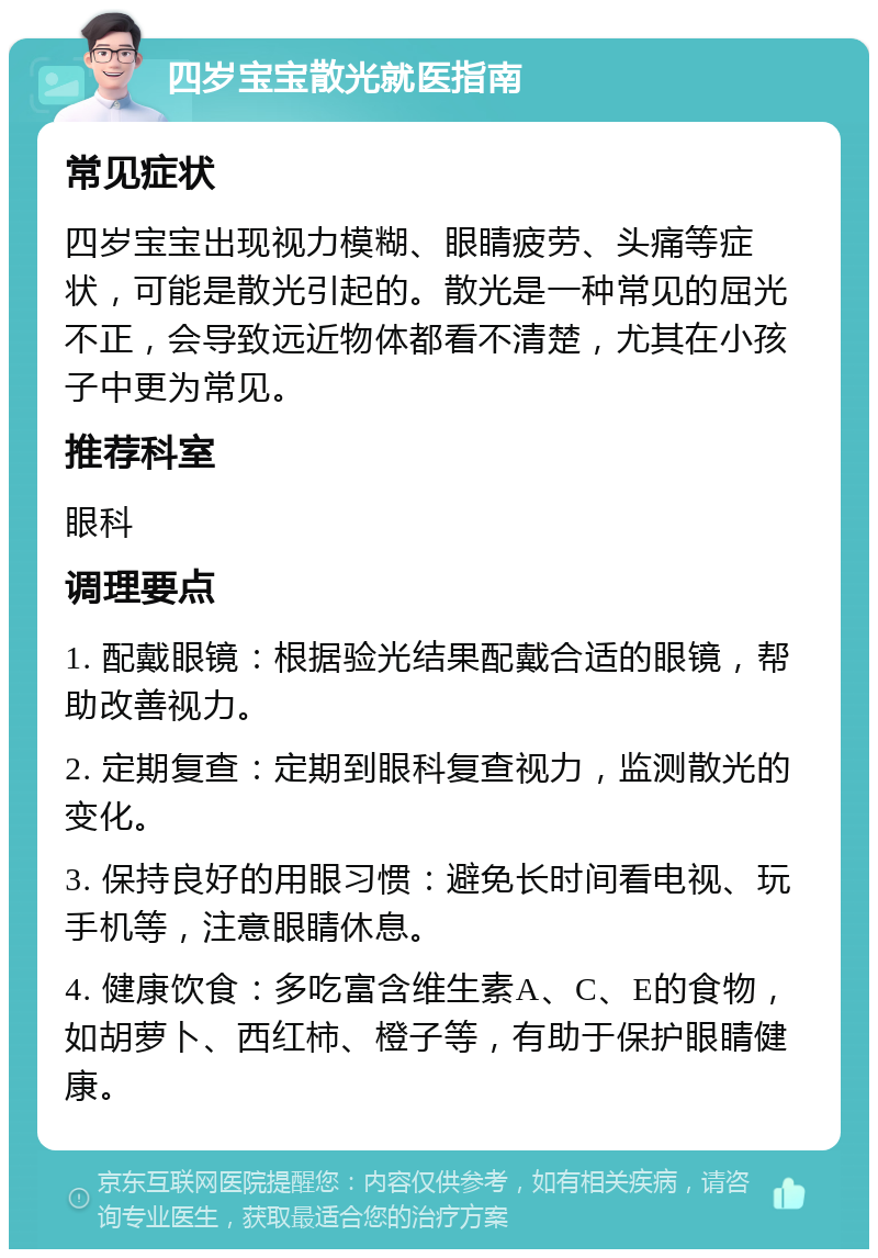 四岁宝宝散光就医指南 常见症状 四岁宝宝出现视力模糊、眼睛疲劳、头痛等症状，可能是散光引起的。散光是一种常见的屈光不正，会导致远近物体都看不清楚，尤其在小孩子中更为常见。 推荐科室 眼科 调理要点 1. 配戴眼镜：根据验光结果配戴合适的眼镜，帮助改善视力。 2. 定期复查：定期到眼科复查视力，监测散光的变化。 3. 保持良好的用眼习惯：避免长时间看电视、玩手机等，注意眼睛休息。 4. 健康饮食：多吃富含维生素A、C、E的食物，如胡萝卜、西红柿、橙子等，有助于保护眼睛健康。