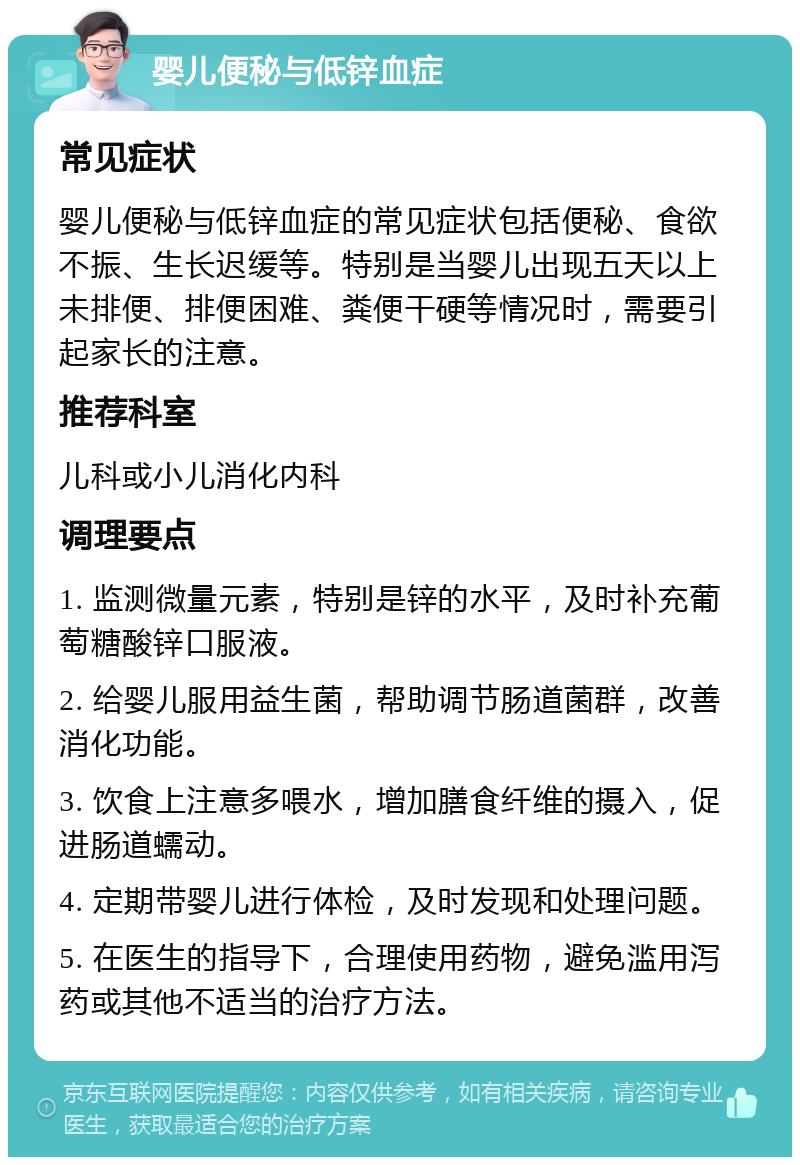 婴儿便秘与低锌血症 常见症状 婴儿便秘与低锌血症的常见症状包括便秘、食欲不振、生长迟缓等。特别是当婴儿出现五天以上未排便、排便困难、粪便干硬等情况时，需要引起家长的注意。 推荐科室 儿科或小儿消化内科 调理要点 1. 监测微量元素，特别是锌的水平，及时补充葡萄糖酸锌口服液。 2. 给婴儿服用益生菌，帮助调节肠道菌群，改善消化功能。 3. 饮食上注意多喂水，增加膳食纤维的摄入，促进肠道蠕动。 4. 定期带婴儿进行体检，及时发现和处理问题。 5. 在医生的指导下，合理使用药物，避免滥用泻药或其他不适当的治疗方法。