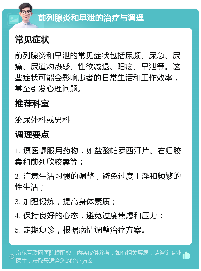 前列腺炎和早泄的治疗与调理 常见症状 前列腺炎和早泄的常见症状包括尿频、尿急、尿痛、尿道灼热感、性欲减退、阳痿、早泄等。这些症状可能会影响患者的日常生活和工作效率，甚至引发心理问题。 推荐科室 泌尿外科或男科 调理要点 1. 遵医嘱服用药物，如盐酸帕罗西汀片、右归胶囊和前列欣胶囊等； 2. 注意生活习惯的调整，避免过度手淫和频繁的性生活； 3. 加强锻炼，提高身体素质； 4. 保持良好的心态，避免过度焦虑和压力； 5. 定期复诊，根据病情调整治疗方案。