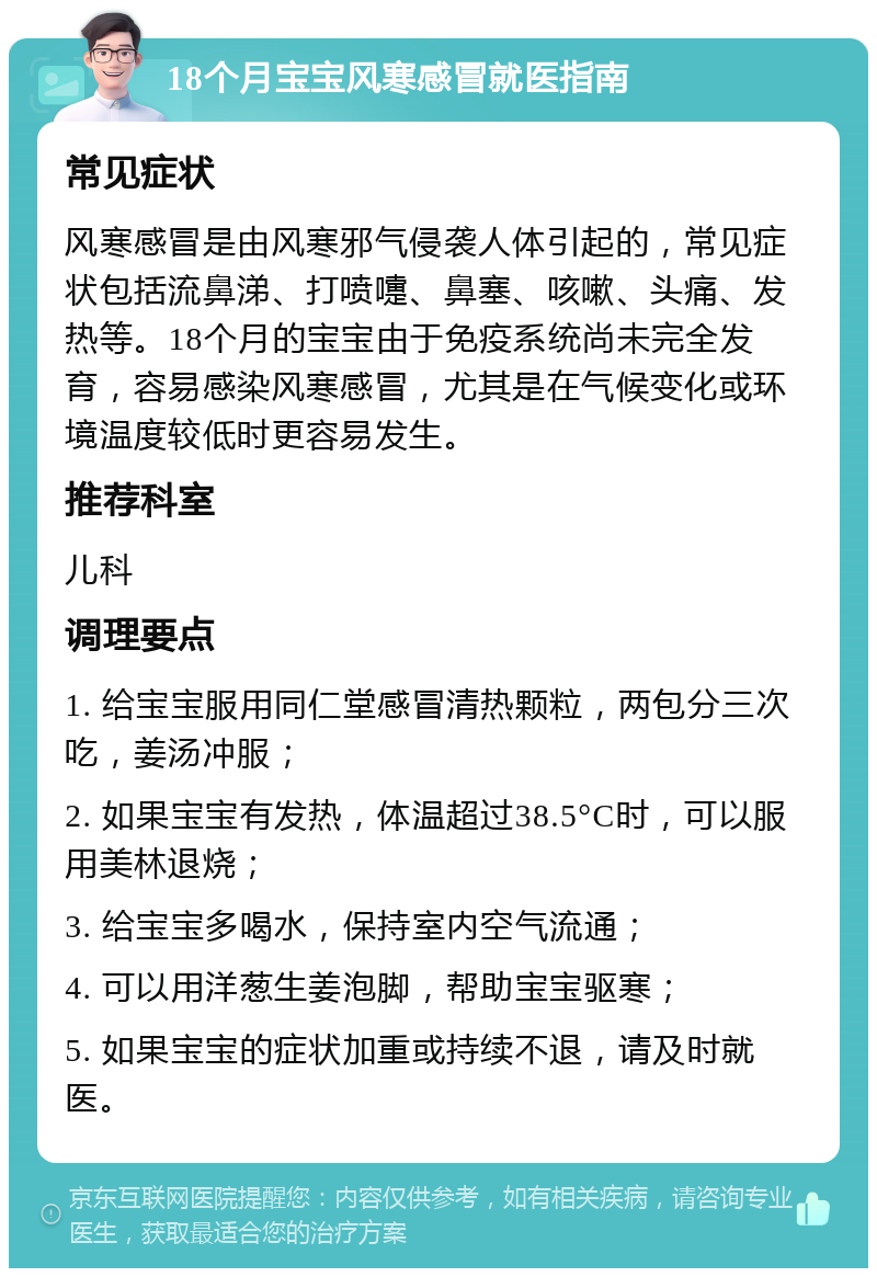 18个月宝宝风寒感冒就医指南 常见症状 风寒感冒是由风寒邪气侵袭人体引起的，常见症状包括流鼻涕、打喷嚏、鼻塞、咳嗽、头痛、发热等。18个月的宝宝由于免疫系统尚未完全发育，容易感染风寒感冒，尤其是在气候变化或环境温度较低时更容易发生。 推荐科室 儿科 调理要点 1. 给宝宝服用同仁堂感冒清热颗粒，两包分三次吃，姜汤冲服； 2. 如果宝宝有发热，体温超过38.5°C时，可以服用美林退烧； 3. 给宝宝多喝水，保持室内空气流通； 4. 可以用洋葱生姜泡脚，帮助宝宝驱寒； 5. 如果宝宝的症状加重或持续不退，请及时就医。