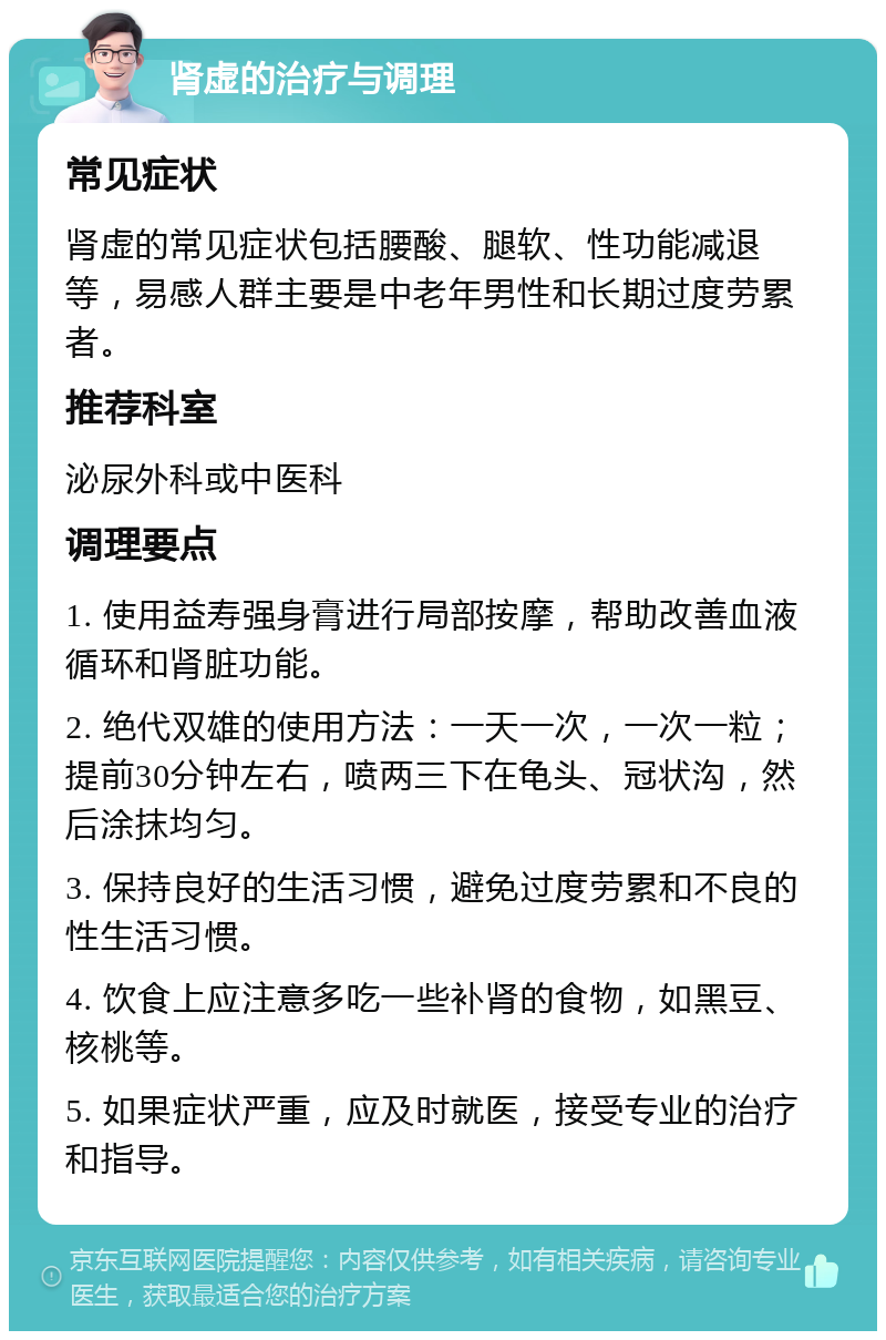 肾虚的治疗与调理 常见症状 肾虚的常见症状包括腰酸、腿软、性功能减退等，易感人群主要是中老年男性和长期过度劳累者。 推荐科室 泌尿外科或中医科 调理要点 1. 使用益寿强身膏进行局部按摩，帮助改善血液循环和肾脏功能。 2. 绝代双雄的使用方法：一天一次，一次一粒；提前30分钟左右，喷两三下在龟头、冠状沟，然后涂抹均匀。 3. 保持良好的生活习惯，避免过度劳累和不良的性生活习惯。 4. 饮食上应注意多吃一些补肾的食物，如黑豆、核桃等。 5. 如果症状严重，应及时就医，接受专业的治疗和指导。