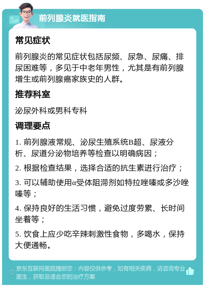 前列腺炎就医指南 常见症状 前列腺炎的常见症状包括尿频、尿急、尿痛、排尿困难等，多见于中老年男性，尤其是有前列腺增生或前列腺癌家族史的人群。 推荐科室 泌尿外科或男科专科 调理要点 1. 前列腺液常规、泌尿生殖系统B超、尿液分析、尿道分泌物培养等检查以明确病因； 2. 根据检查结果，选择合适的抗生素进行治疗； 3. 可以辅助使用α受体阻滞剂如特拉唑嗪或多沙唑嗪等； 4. 保持良好的生活习惯，避免过度劳累、长时间坐着等； 5. 饮食上应少吃辛辣刺激性食物，多喝水，保持大便通畅。