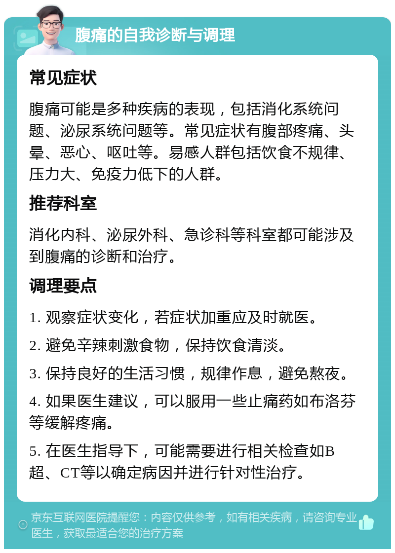 腹痛的自我诊断与调理 常见症状 腹痛可能是多种疾病的表现，包括消化系统问题、泌尿系统问题等。常见症状有腹部疼痛、头晕、恶心、呕吐等。易感人群包括饮食不规律、压力大、免疫力低下的人群。 推荐科室 消化内科、泌尿外科、急诊科等科室都可能涉及到腹痛的诊断和治疗。 调理要点 1. 观察症状变化，若症状加重应及时就医。 2. 避免辛辣刺激食物，保持饮食清淡。 3. 保持良好的生活习惯，规律作息，避免熬夜。 4. 如果医生建议，可以服用一些止痛药如布洛芬等缓解疼痛。 5. 在医生指导下，可能需要进行相关检查如B超、CT等以确定病因并进行针对性治疗。