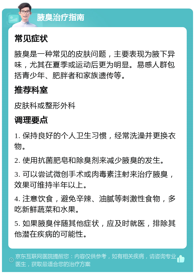 腋臭治疗指南 常见症状 腋臭是一种常见的皮肤问题，主要表现为腋下异味，尤其在夏季或运动后更为明显。易感人群包括青少年、肥胖者和家族遗传等。 推荐科室 皮肤科或整形外科 调理要点 1. 保持良好的个人卫生习惯，经常洗澡并更换衣物。 2. 使用抗菌肥皂和除臭剂来减少腋臭的发生。 3. 可以尝试微创手术或肉毒素注射来治疗腋臭，效果可维持半年以上。 4. 注意饮食，避免辛辣、油腻等刺激性食物，多吃新鲜蔬菜和水果。 5. 如果腋臭伴随其他症状，应及时就医，排除其他潜在疾病的可能性。