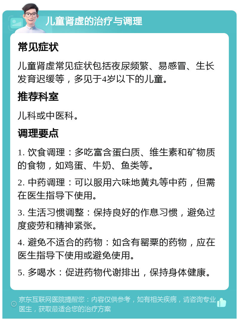 儿童肾虚的治疗与调理 常见症状 儿童肾虚常见症状包括夜尿频繁、易感冒、生长发育迟缓等，多见于4岁以下的儿童。 推荐科室 儿科或中医科。 调理要点 1. 饮食调理：多吃富含蛋白质、维生素和矿物质的食物，如鸡蛋、牛奶、鱼类等。 2. 中药调理：可以服用六味地黄丸等中药，但需在医生指导下使用。 3. 生活习惯调整：保持良好的作息习惯，避免过度疲劳和精神紧张。 4. 避免不适合的药物：如含有罂粟的药物，应在医生指导下使用或避免使用。 5. 多喝水：促进药物代谢排出，保持身体健康。