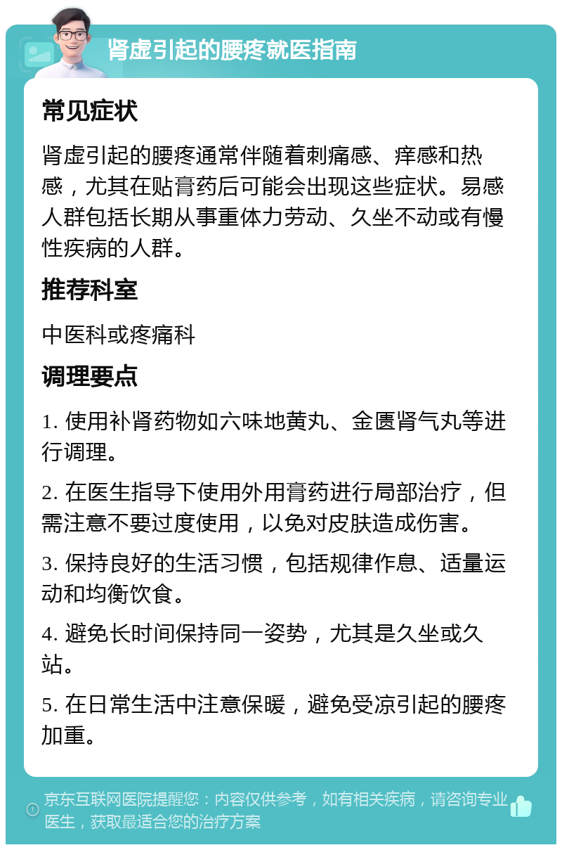 肾虚引起的腰疼就医指南 常见症状 肾虚引起的腰疼通常伴随着刺痛感、痒感和热感，尤其在贴膏药后可能会出现这些症状。易感人群包括长期从事重体力劳动、久坐不动或有慢性疾病的人群。 推荐科室 中医科或疼痛科 调理要点 1. 使用补肾药物如六味地黄丸、金匮肾气丸等进行调理。 2. 在医生指导下使用外用膏药进行局部治疗，但需注意不要过度使用，以免对皮肤造成伤害。 3. 保持良好的生活习惯，包括规律作息、适量运动和均衡饮食。 4. 避免长时间保持同一姿势，尤其是久坐或久站。 5. 在日常生活中注意保暖，避免受凉引起的腰疼加重。