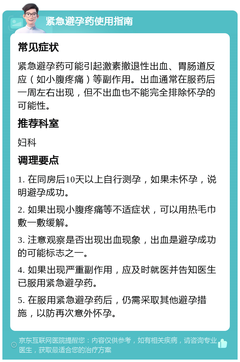 紧急避孕药使用指南 常见症状 紧急避孕药可能引起激素撤退性出血、胃肠道反应（如小腹疼痛）等副作用。出血通常在服药后一周左右出现，但不出血也不能完全排除怀孕的可能性。 推荐科室 妇科 调理要点 1. 在同房后10天以上自行测孕，如果未怀孕，说明避孕成功。 2. 如果出现小腹疼痛等不适症状，可以用热毛巾敷一敷缓解。 3. 注意观察是否出现出血现象，出血是避孕成功的可能标志之一。 4. 如果出现严重副作用，应及时就医并告知医生已服用紧急避孕药。 5. 在服用紧急避孕药后，仍需采取其他避孕措施，以防再次意外怀孕。