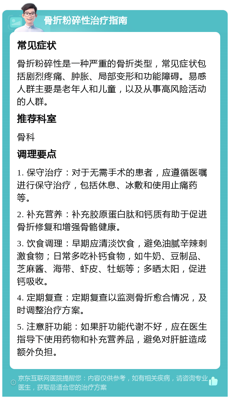 骨折粉碎性治疗指南 常见症状 骨折粉碎性是一种严重的骨折类型，常见症状包括剧烈疼痛、肿胀、局部变形和功能障碍。易感人群主要是老年人和儿童，以及从事高风险活动的人群。 推荐科室 骨科 调理要点 1. 保守治疗：对于无需手术的患者，应遵循医嘱进行保守治疗，包括休息、冰敷和使用止痛药等。 2. 补充营养：补充胶原蛋白肽和钙质有助于促进骨折修复和增强骨骼健康。 3. 饮食调理：早期应清淡饮食，避免油腻辛辣刺激食物；日常多吃补钙食物，如牛奶、豆制品、芝麻酱、海带、虾皮、牡蛎等；多晒太阳，促进钙吸收。 4. 定期复查：定期复查以监测骨折愈合情况，及时调整治疗方案。 5. 注意肝功能：如果肝功能代谢不好，应在医生指导下使用药物和补充营养品，避免对肝脏造成额外负担。