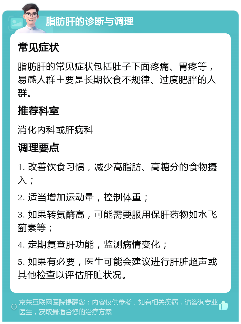 脂肪肝的诊断与调理 常见症状 脂肪肝的常见症状包括肚子下面疼痛、胃疼等，易感人群主要是长期饮食不规律、过度肥胖的人群。 推荐科室 消化内科或肝病科 调理要点 1. 改善饮食习惯，减少高脂肪、高糖分的食物摄入； 2. 适当增加运动量，控制体重； 3. 如果转氨酶高，可能需要服用保肝药物如水飞蓟素等； 4. 定期复查肝功能，监测病情变化； 5. 如果有必要，医生可能会建议进行肝脏超声或其他检查以评估肝脏状况。