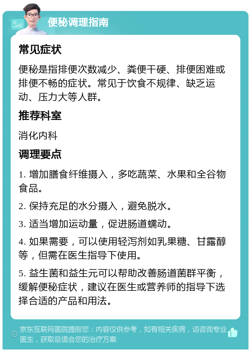 便秘调理指南 常见症状 便秘是指排便次数减少、粪便干硬、排便困难或排便不畅的症状。常见于饮食不规律、缺乏运动、压力大等人群。 推荐科室 消化内科 调理要点 1. 增加膳食纤维摄入，多吃蔬菜、水果和全谷物食品。 2. 保持充足的水分摄入，避免脱水。 3. 适当增加运动量，促进肠道蠕动。 4. 如果需要，可以使用轻泻剂如乳果糖、甘露醇等，但需在医生指导下使用。 5. 益生菌和益生元可以帮助改善肠道菌群平衡，缓解便秘症状，建议在医生或营养师的指导下选择合适的产品和用法。