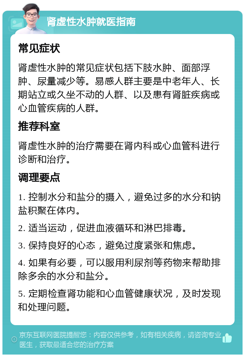 肾虚性水肿就医指南 常见症状 肾虚性水肿的常见症状包括下肢水肿、面部浮肿、尿量减少等。易感人群主要是中老年人、长期站立或久坐不动的人群、以及患有肾脏疾病或心血管疾病的人群。 推荐科室 肾虚性水肿的治疗需要在肾内科或心血管科进行诊断和治疗。 调理要点 1. 控制水分和盐分的摄入，避免过多的水分和钠盐积聚在体内。 2. 适当运动，促进血液循环和淋巴排毒。 3. 保持良好的心态，避免过度紧张和焦虑。 4. 如果有必要，可以服用利尿剂等药物来帮助排除多余的水分和盐分。 5. 定期检查肾功能和心血管健康状况，及时发现和处理问题。