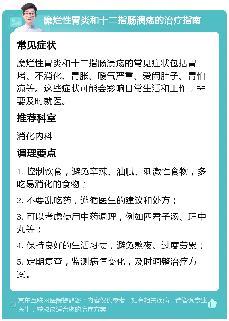 糜烂性胃炎和十二指肠溃疡的治疗指南 常见症状 糜烂性胃炎和十二指肠溃疡的常见症状包括胃堵、不消化、胃胀、嗳气严重、爱闹肚子、胃怕凉等。这些症状可能会影响日常生活和工作，需要及时就医。 推荐科室 消化内科 调理要点 1. 控制饮食，避免辛辣、油腻、刺激性食物，多吃易消化的食物； 2. 不要乱吃药，遵循医生的建议和处方； 3. 可以考虑使用中药调理，例如四君子汤、理中丸等； 4. 保持良好的生活习惯，避免熬夜、过度劳累； 5. 定期复查，监测病情变化，及时调整治疗方案。