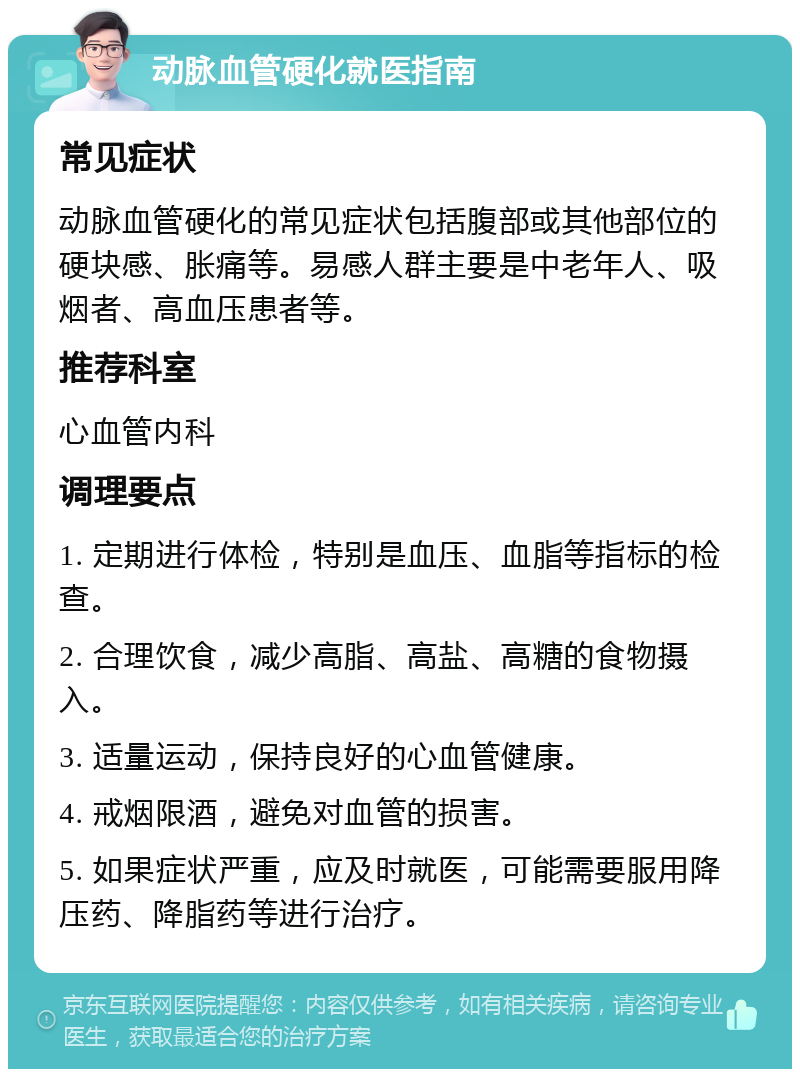 动脉血管硬化就医指南 常见症状 动脉血管硬化的常见症状包括腹部或其他部位的硬块感、胀痛等。易感人群主要是中老年人、吸烟者、高血压患者等。 推荐科室 心血管内科 调理要点 1. 定期进行体检，特别是血压、血脂等指标的检查。 2. 合理饮食，减少高脂、高盐、高糖的食物摄入。 3. 适量运动，保持良好的心血管健康。 4. 戒烟限酒，避免对血管的损害。 5. 如果症状严重，应及时就医，可能需要服用降压药、降脂药等进行治疗。