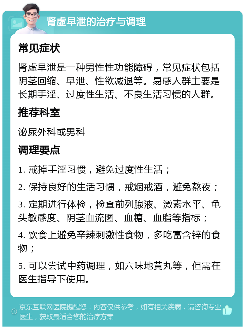 肾虚早泄的治疗与调理 常见症状 肾虚早泄是一种男性性功能障碍，常见症状包括阴茎回缩、早泄、性欲减退等。易感人群主要是长期手淫、过度性生活、不良生活习惯的人群。 推荐科室 泌尿外科或男科 调理要点 1. 戒掉手淫习惯，避免过度性生活； 2. 保持良好的生活习惯，戒烟戒酒，避免熬夜； 3. 定期进行体检，检查前列腺液、激素水平、龟头敏感度、阴茎血流图、血糖、血脂等指标； 4. 饮食上避免辛辣刺激性食物，多吃富含锌的食物； 5. 可以尝试中药调理，如六味地黄丸等，但需在医生指导下使用。