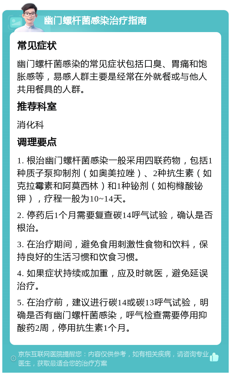 幽门螺杆菌感染治疗指南 常见症状 幽门螺杆菌感染的常见症状包括口臭、胃痛和饱胀感等，易感人群主要是经常在外就餐或与他人共用餐具的人群。 推荐科室 消化科 调理要点 1. 根治幽门螺杆菌感染一般采用四联药物，包括1种质子泵抑制剂（如奥美拉唑）、2种抗生素（如克拉霉素和阿莫西林）和1种铋剂（如枸橼酸铋钾），疗程一般为10~14天。 2. 停药后1个月需要复查碳14呼气试验，确认是否根治。 3. 在治疗期间，避免食用刺激性食物和饮料，保持良好的生活习惯和饮食习惯。 4. 如果症状持续或加重，应及时就医，避免延误治疗。 5. 在治疗前，建议进行碳14或碳13呼气试验，明确是否有幽门螺杆菌感染，呼气检查需要停用抑酸药2周，停用抗生素1个月。