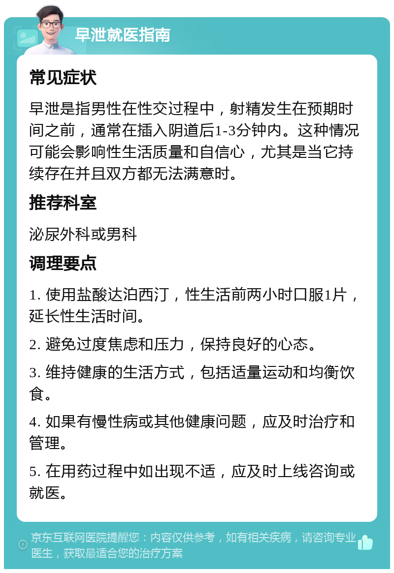 早泄就医指南 常见症状 早泄是指男性在性交过程中，射精发生在预期时间之前，通常在插入阴道后1-3分钟内。这种情况可能会影响性生活质量和自信心，尤其是当它持续存在并且双方都无法满意时。 推荐科室 泌尿外科或男科 调理要点 1. 使用盐酸达泊西汀，性生活前两小时口服1片，延长性生活时间。 2. 避免过度焦虑和压力，保持良好的心态。 3. 维持健康的生活方式，包括适量运动和均衡饮食。 4. 如果有慢性病或其他健康问题，应及时治疗和管理。 5. 在用药过程中如出现不适，应及时上线咨询或就医。