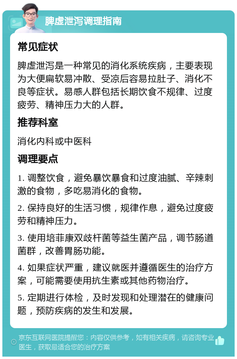 脾虚泄泻调理指南 常见症状 脾虚泄泻是一种常见的消化系统疾病，主要表现为大便扁软易冲散、受凉后容易拉肚子、消化不良等症状。易感人群包括长期饮食不规律、过度疲劳、精神压力大的人群。 推荐科室 消化内科或中医科 调理要点 1. 调整饮食，避免暴饮暴食和过度油腻、辛辣刺激的食物，多吃易消化的食物。 2. 保持良好的生活习惯，规律作息，避免过度疲劳和精神压力。 3. 使用培菲康双歧杆菌等益生菌产品，调节肠道菌群，改善胃肠功能。 4. 如果症状严重，建议就医并遵循医生的治疗方案，可能需要使用抗生素或其他药物治疗。 5. 定期进行体检，及时发现和处理潜在的健康问题，预防疾病的发生和发展。