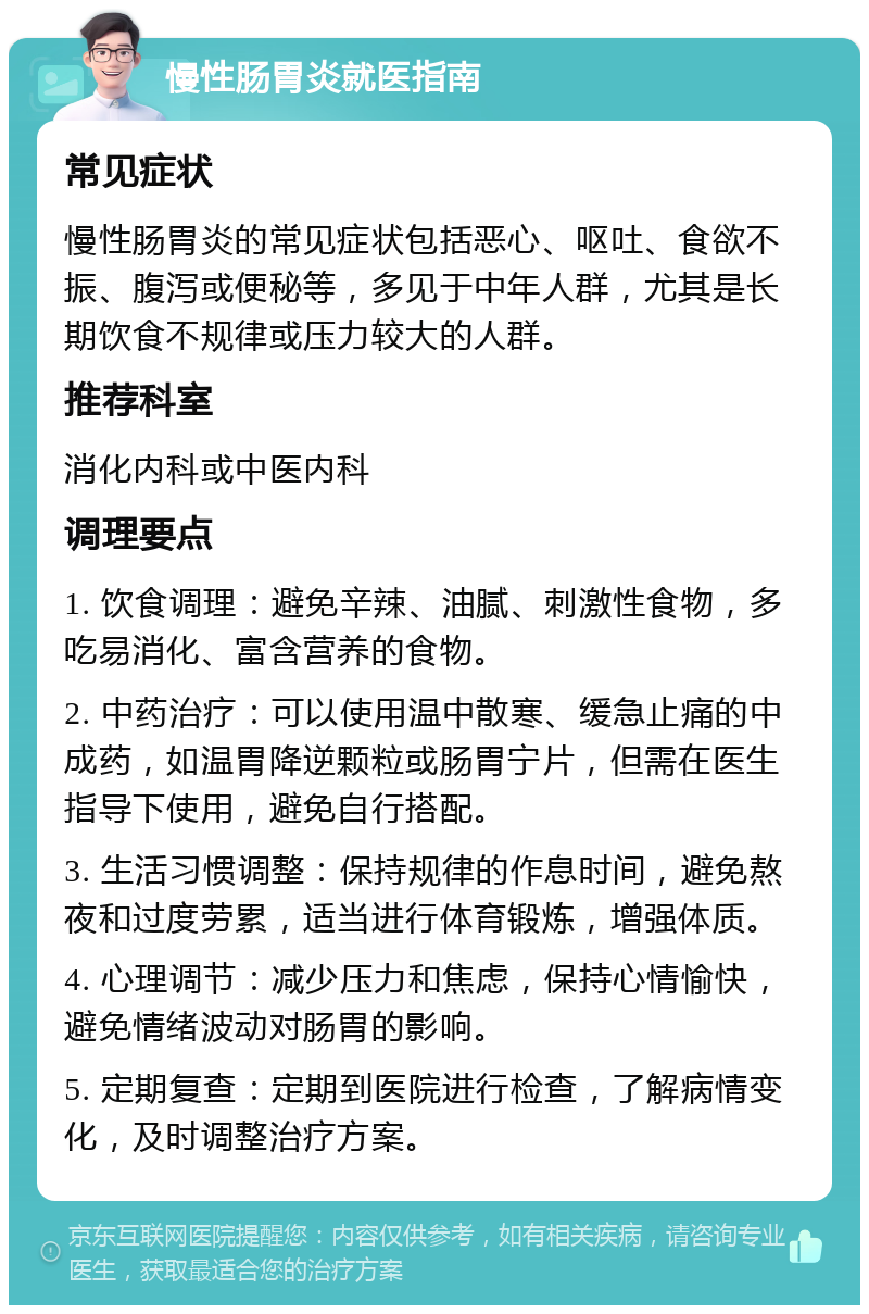 慢性肠胃炎就医指南 常见症状 慢性肠胃炎的常见症状包括恶心、呕吐、食欲不振、腹泻或便秘等，多见于中年人群，尤其是长期饮食不规律或压力较大的人群。 推荐科室 消化内科或中医内科 调理要点 1. 饮食调理：避免辛辣、油腻、刺激性食物，多吃易消化、富含营养的食物。 2. 中药治疗：可以使用温中散寒、缓急止痛的中成药，如温胃降逆颗粒或肠胃宁片，但需在医生指导下使用，避免自行搭配。 3. 生活习惯调整：保持规律的作息时间，避免熬夜和过度劳累，适当进行体育锻炼，增强体质。 4. 心理调节：减少压力和焦虑，保持心情愉快，避免情绪波动对肠胃的影响。 5. 定期复查：定期到医院进行检查，了解病情变化，及时调整治疗方案。