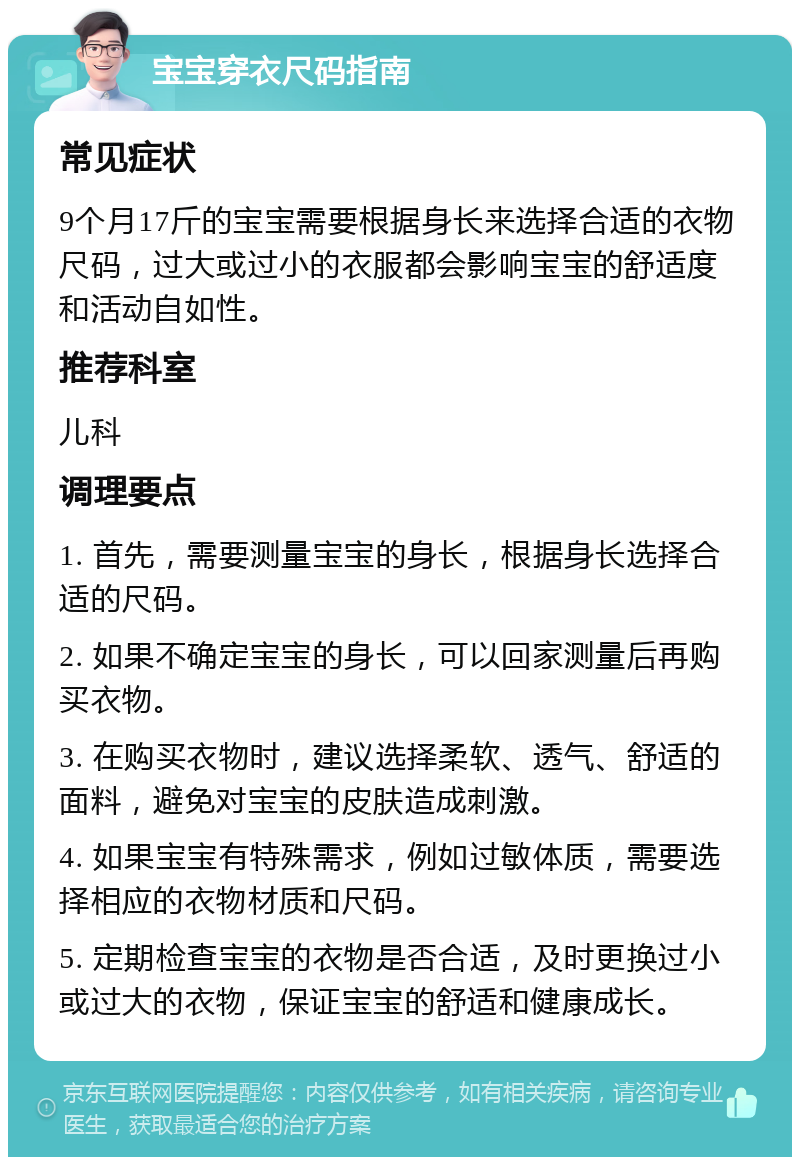 宝宝穿衣尺码指南 常见症状 9个月17斤的宝宝需要根据身长来选择合适的衣物尺码，过大或过小的衣服都会影响宝宝的舒适度和活动自如性。 推荐科室 儿科 调理要点 1. 首先，需要测量宝宝的身长，根据身长选择合适的尺码。 2. 如果不确定宝宝的身长，可以回家测量后再购买衣物。 3. 在购买衣物时，建议选择柔软、透气、舒适的面料，避免对宝宝的皮肤造成刺激。 4. 如果宝宝有特殊需求，例如过敏体质，需要选择相应的衣物材质和尺码。 5. 定期检查宝宝的衣物是否合适，及时更换过小或过大的衣物，保证宝宝的舒适和健康成长。