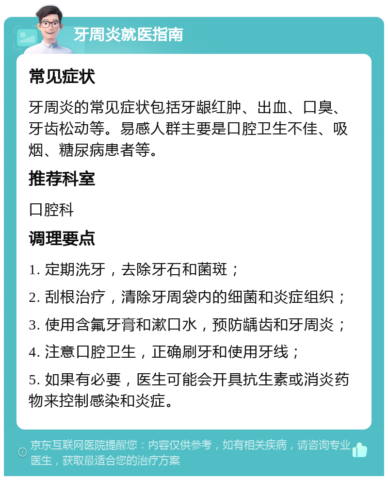 牙周炎就医指南 常见症状 牙周炎的常见症状包括牙龈红肿、出血、口臭、牙齿松动等。易感人群主要是口腔卫生不佳、吸烟、糖尿病患者等。 推荐科室 口腔科 调理要点 1. 定期洗牙，去除牙石和菌斑； 2. 刮根治疗，清除牙周袋内的细菌和炎症组织； 3. 使用含氟牙膏和漱口水，预防龋齿和牙周炎； 4. 注意口腔卫生，正确刷牙和使用牙线； 5. 如果有必要，医生可能会开具抗生素或消炎药物来控制感染和炎症。