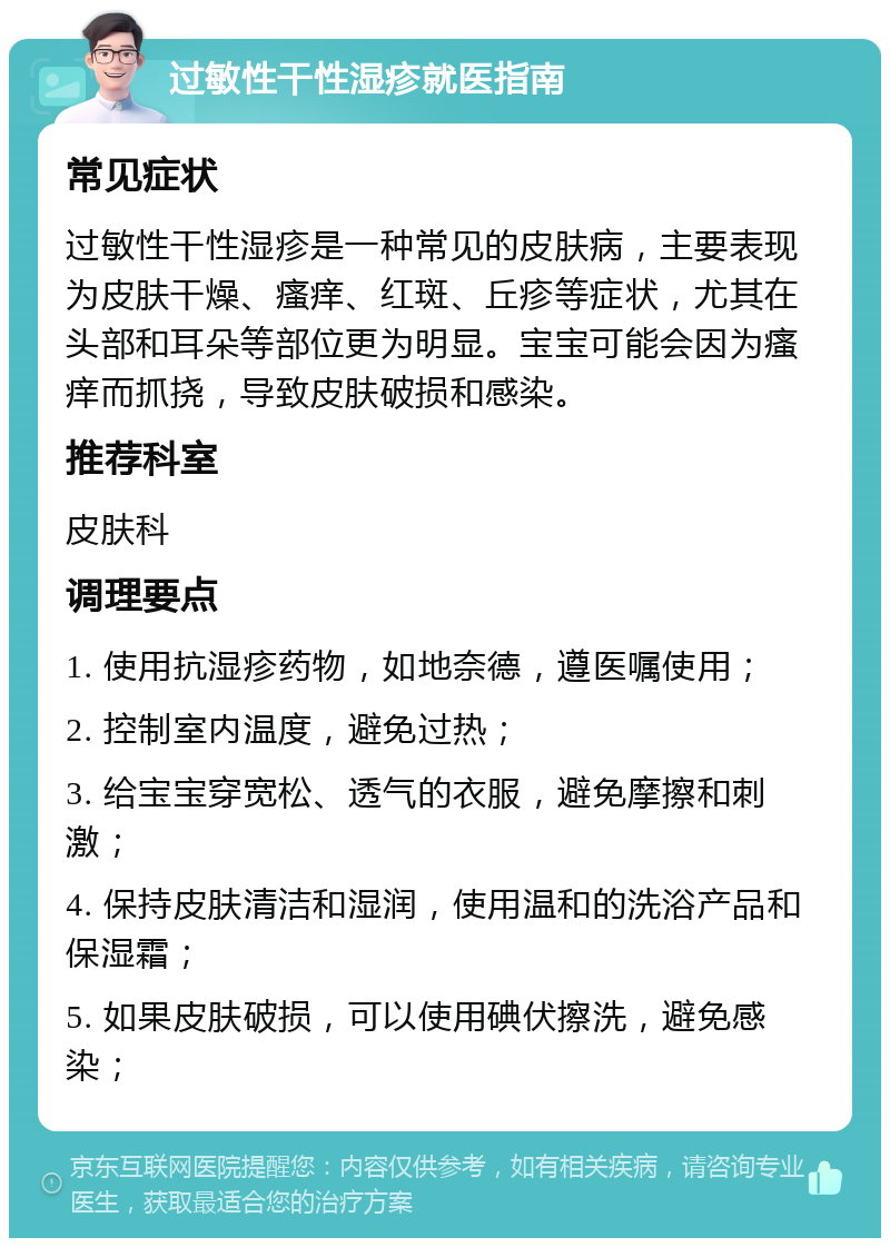 过敏性干性湿疹就医指南 常见症状 过敏性干性湿疹是一种常见的皮肤病，主要表现为皮肤干燥、瘙痒、红斑、丘疹等症状，尤其在头部和耳朵等部位更为明显。宝宝可能会因为瘙痒而抓挠，导致皮肤破损和感染。 推荐科室 皮肤科 调理要点 1. 使用抗湿疹药物，如地奈德，遵医嘱使用； 2. 控制室内温度，避免过热； 3. 给宝宝穿宽松、透气的衣服，避免摩擦和刺激； 4. 保持皮肤清洁和湿润，使用温和的洗浴产品和保湿霜； 5. 如果皮肤破损，可以使用碘伏擦洗，避免感染；