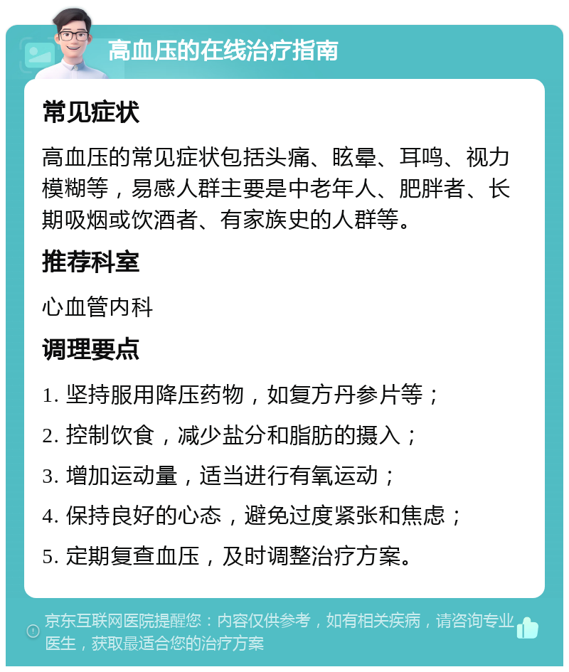 高血压的在线治疗指南 常见症状 高血压的常见症状包括头痛、眩晕、耳鸣、视力模糊等，易感人群主要是中老年人、肥胖者、长期吸烟或饮酒者、有家族史的人群等。 推荐科室 心血管内科 调理要点 1. 坚持服用降压药物，如复方丹参片等； 2. 控制饮食，减少盐分和脂肪的摄入； 3. 增加运动量，适当进行有氧运动； 4. 保持良好的心态，避免过度紧张和焦虑； 5. 定期复查血压，及时调整治疗方案。