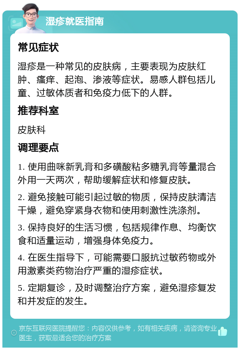 湿疹就医指南 常见症状 湿疹是一种常见的皮肤病，主要表现为皮肤红肿、瘙痒、起泡、渗液等症状。易感人群包括儿童、过敏体质者和免疫力低下的人群。 推荐科室 皮肤科 调理要点 1. 使用曲咪新乳膏和多磺酸粘多糖乳膏等量混合外用一天两次，帮助缓解症状和修复皮肤。 2. 避免接触可能引起过敏的物质，保持皮肤清洁干燥，避免穿紧身衣物和使用刺激性洗涤剂。 3. 保持良好的生活习惯，包括规律作息、均衡饮食和适量运动，增强身体免疫力。 4. 在医生指导下，可能需要口服抗过敏药物或外用激素类药物治疗严重的湿疹症状。 5. 定期复诊，及时调整治疗方案，避免湿疹复发和并发症的发生。