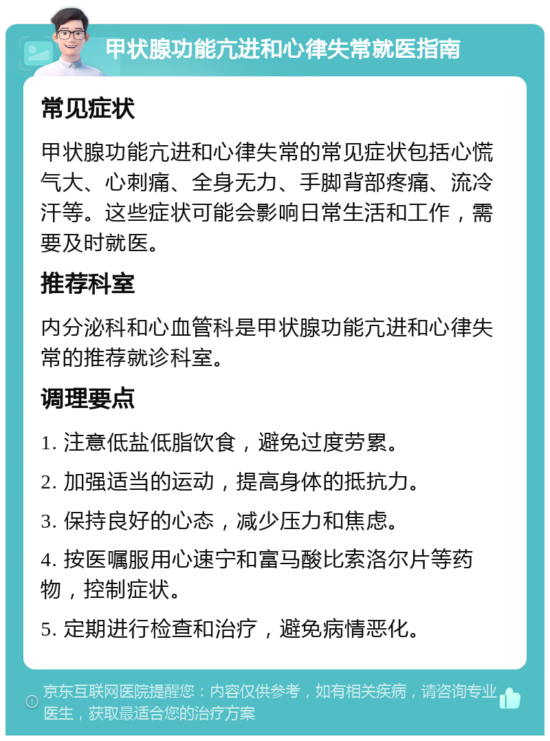 甲状腺功能亢进和心律失常就医指南 常见症状 甲状腺功能亢进和心律失常的常见症状包括心慌气大、心刺痛、全身无力、手脚背部疼痛、流冷汗等。这些症状可能会影响日常生活和工作，需要及时就医。 推荐科室 内分泌科和心血管科是甲状腺功能亢进和心律失常的推荐就诊科室。 调理要点 1. 注意低盐低脂饮食，避免过度劳累。 2. 加强适当的运动，提高身体的抵抗力。 3. 保持良好的心态，减少压力和焦虑。 4. 按医嘱服用心速宁和富马酸比索洛尔片等药物，控制症状。 5. 定期进行检查和治疗，避免病情恶化。