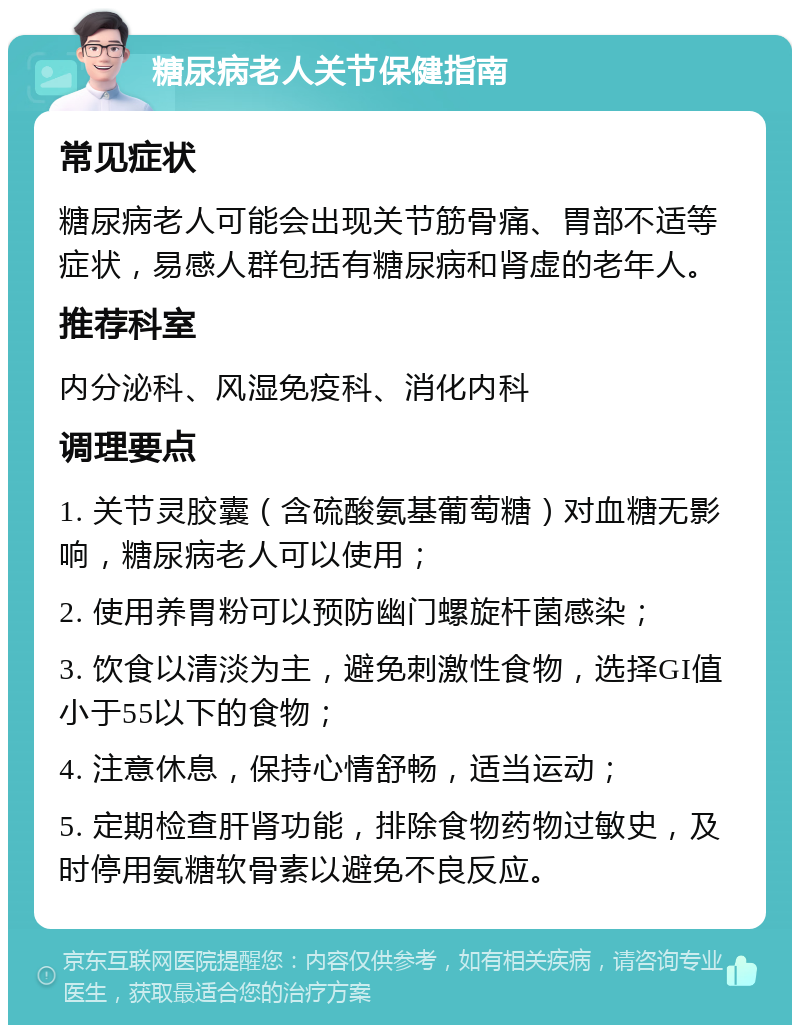 糖尿病老人关节保健指南 常见症状 糖尿病老人可能会出现关节筋骨痛、胃部不适等症状，易感人群包括有糖尿病和肾虚的老年人。 推荐科室 内分泌科、风湿免疫科、消化内科 调理要点 1. 关节灵胶囊（含硫酸氨基葡萄糖）对血糖无影响，糖尿病老人可以使用； 2. 使用养胃粉可以预防幽门螺旋杆菌感染； 3. 饮食以清淡为主，避免刺激性食物，选择GI值小于55以下的食物； 4. 注意休息，保持心情舒畅，适当运动； 5. 定期检查肝肾功能，排除食物药物过敏史，及时停用氨糖软骨素以避免不良反应。