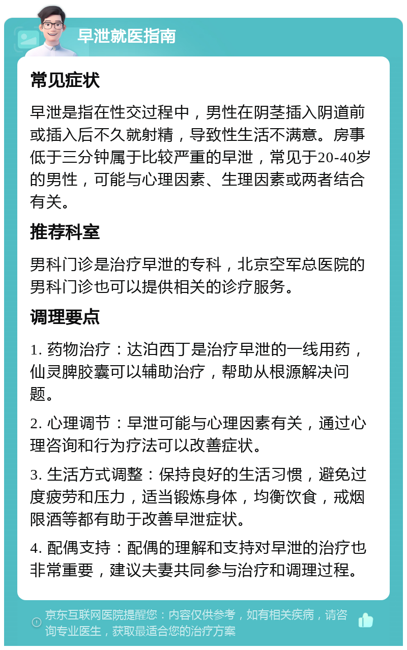 早泄就医指南 常见症状 早泄是指在性交过程中，男性在阴茎插入阴道前或插入后不久就射精，导致性生活不满意。房事低于三分钟属于比较严重的早泄，常见于20-40岁的男性，可能与心理因素、生理因素或两者结合有关。 推荐科室 男科门诊是治疗早泄的专科，北京空军总医院的男科门诊也可以提供相关的诊疗服务。 调理要点 1. 药物治疗：达泊西丁是治疗早泄的一线用药，仙灵脾胶囊可以辅助治疗，帮助从根源解决问题。 2. 心理调节：早泄可能与心理因素有关，通过心理咨询和行为疗法可以改善症状。 3. 生活方式调整：保持良好的生活习惯，避免过度疲劳和压力，适当锻炼身体，均衡饮食，戒烟限酒等都有助于改善早泄症状。 4. 配偶支持：配偶的理解和支持对早泄的治疗也非常重要，建议夫妻共同参与治疗和调理过程。