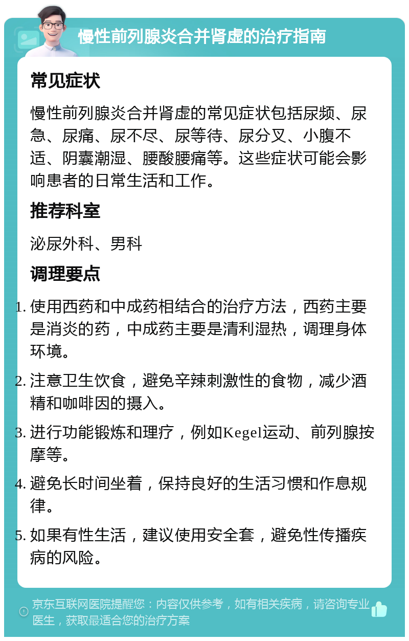 慢性前列腺炎合并肾虚的治疗指南 常见症状 慢性前列腺炎合并肾虚的常见症状包括尿频、尿急、尿痛、尿不尽、尿等待、尿分叉、小腹不适、阴囊潮湿、腰酸腰痛等。这些症状可能会影响患者的日常生活和工作。 推荐科室 泌尿外科、男科 调理要点 使用西药和中成药相结合的治疗方法，西药主要是消炎的药，中成药主要是清利湿热，调理身体环境。 注意卫生饮食，避免辛辣刺激性的食物，减少酒精和咖啡因的摄入。 进行功能锻炼和理疗，例如Kegel运动、前列腺按摩等。 避免长时间坐着，保持良好的生活习惯和作息规律。 如果有性生活，建议使用安全套，避免性传播疾病的风险。