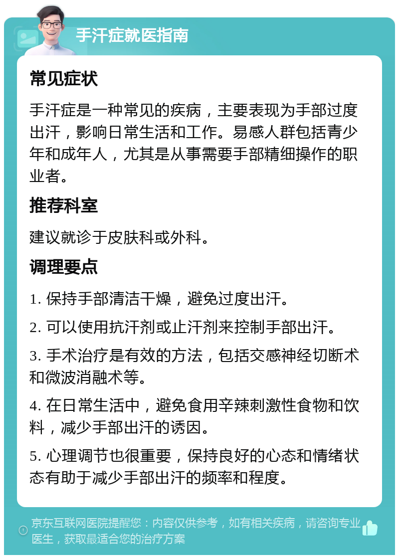 手汗症就医指南 常见症状 手汗症是一种常见的疾病，主要表现为手部过度出汗，影响日常生活和工作。易感人群包括青少年和成年人，尤其是从事需要手部精细操作的职业者。 推荐科室 建议就诊于皮肤科或外科。 调理要点 1. 保持手部清洁干燥，避免过度出汗。 2. 可以使用抗汗剂或止汗剂来控制手部出汗。 3. 手术治疗是有效的方法，包括交感神经切断术和微波消融术等。 4. 在日常生活中，避免食用辛辣刺激性食物和饮料，减少手部出汗的诱因。 5. 心理调节也很重要，保持良好的心态和情绪状态有助于减少手部出汗的频率和程度。