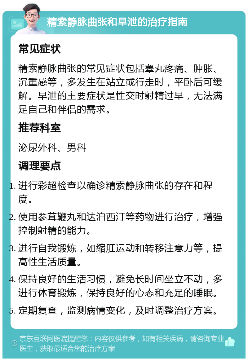 精索静脉曲张和早泄的治疗指南 常见症状 精索静脉曲张的常见症状包括睾丸疼痛、肿胀、沉重感等，多发生在站立或行走时，平卧后可缓解。早泄的主要症状是性交时射精过早，无法满足自己和伴侣的需求。 推荐科室 泌尿外科、男科 调理要点 进行彩超检查以确诊精索静脉曲张的存在和程度。 使用参茸鞭丸和达泊西汀等药物进行治疗，增强控制射精的能力。 进行自我锻炼，如缩肛运动和转移注意力等，提高性生活质量。 保持良好的生活习惯，避免长时间坐立不动，多进行体育锻炼，保持良好的心态和充足的睡眠。 定期复查，监测病情变化，及时调整治疗方案。