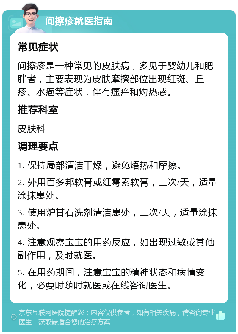 间擦疹就医指南 常见症状 间擦疹是一种常见的皮肤病，多见于婴幼儿和肥胖者，主要表现为皮肤摩擦部位出现红斑、丘疹、水疱等症状，伴有瘙痒和灼热感。 推荐科室 皮肤科 调理要点 1. 保持局部清洁干燥，避免焐热和摩擦。 2. 外用百多邦软膏或红霉素软膏，三次/天，适量涂抹患处。 3. 使用炉甘石洗剂清洁患处，三次/天，适量涂抹患处。 4. 注意观察宝宝的用药反应，如出现过敏或其他副作用，及时就医。 5. 在用药期间，注意宝宝的精神状态和病情变化，必要时随时就医或在线咨询医生。