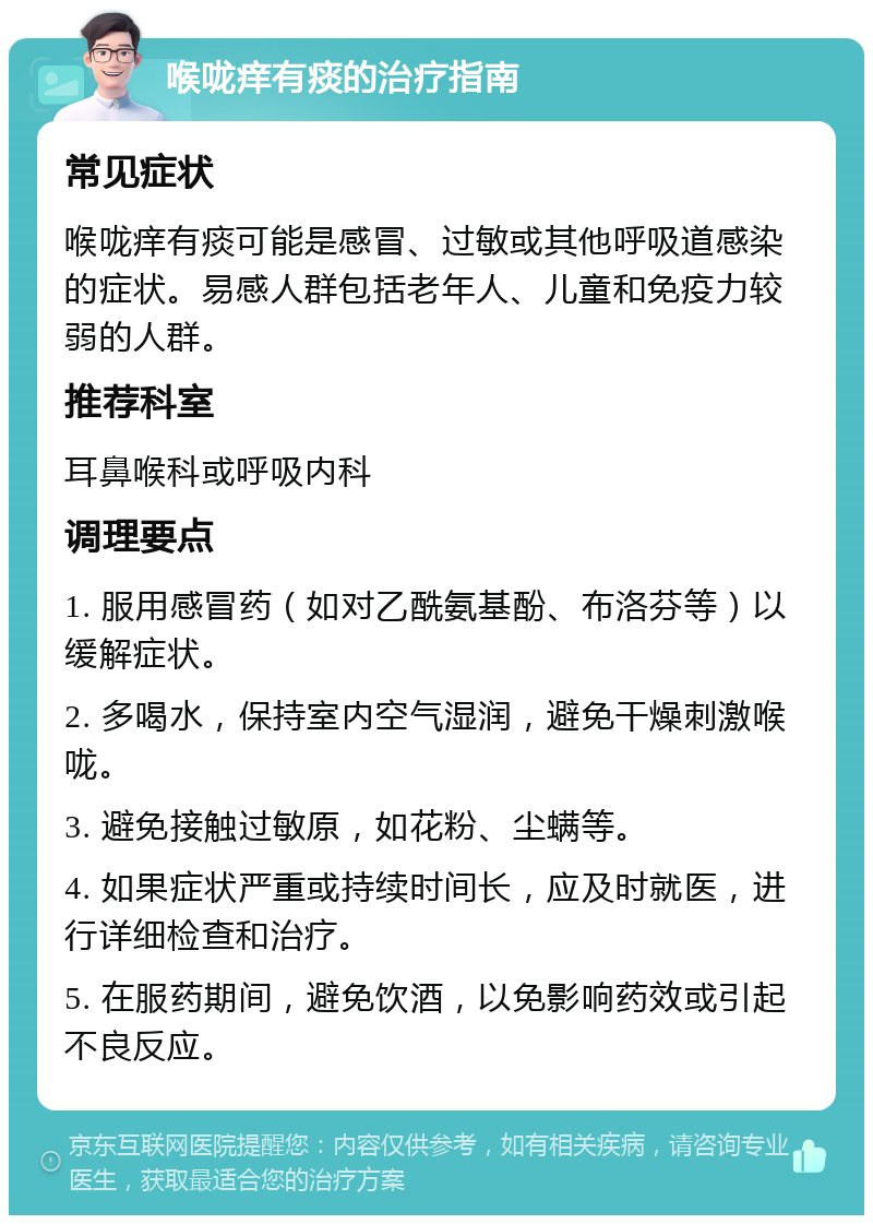 喉咙痒有痰的治疗指南 常见症状 喉咙痒有痰可能是感冒、过敏或其他呼吸道感染的症状。易感人群包括老年人、儿童和免疫力较弱的人群。 推荐科室 耳鼻喉科或呼吸内科 调理要点 1. 服用感冒药（如对乙酰氨基酚、布洛芬等）以缓解症状。 2. 多喝水，保持室内空气湿润，避免干燥刺激喉咙。 3. 避免接触过敏原，如花粉、尘螨等。 4. 如果症状严重或持续时间长，应及时就医，进行详细检查和治疗。 5. 在服药期间，避免饮酒，以免影响药效或引起不良反应。