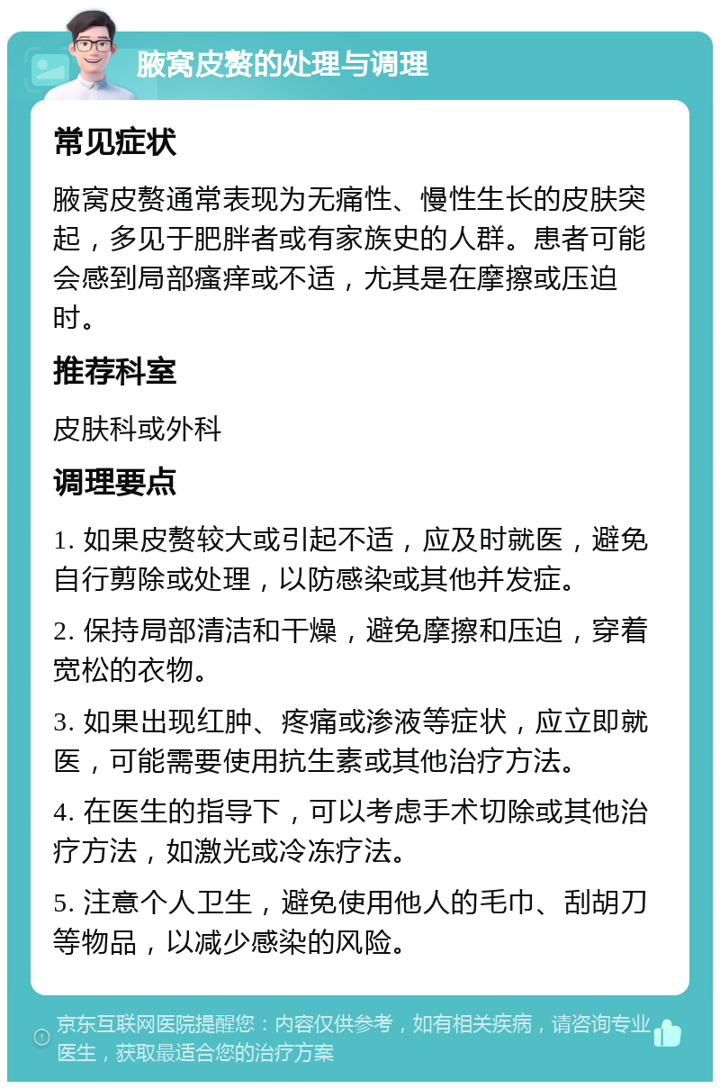 腋窝皮赘的处理与调理 常见症状 腋窝皮赘通常表现为无痛性、慢性生长的皮肤突起，多见于肥胖者或有家族史的人群。患者可能会感到局部瘙痒或不适，尤其是在摩擦或压迫时。 推荐科室 皮肤科或外科 调理要点 1. 如果皮赘较大或引起不适，应及时就医，避免自行剪除或处理，以防感染或其他并发症。 2. 保持局部清洁和干燥，避免摩擦和压迫，穿着宽松的衣物。 3. 如果出现红肿、疼痛或渗液等症状，应立即就医，可能需要使用抗生素或其他治疗方法。 4. 在医生的指导下，可以考虑手术切除或其他治疗方法，如激光或冷冻疗法。 5. 注意个人卫生，避免使用他人的毛巾、刮胡刀等物品，以减少感染的风险。