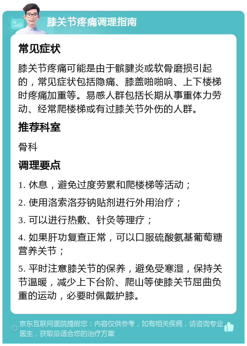 膝关节疼痛调理指南 常见症状 膝关节疼痛可能是由于髌腱炎或软骨磨损引起的，常见症状包括隐痛、膝盖啪啪响、上下楼梯时疼痛加重等。易感人群包括长期从事重体力劳动、经常爬楼梯或有过膝关节外伤的人群。 推荐科室 骨科 调理要点 1. 休息，避免过度劳累和爬楼梯等活动； 2. 使用洛索洛芬钠贴剂进行外用治疗； 3. 可以进行热敷、针灸等理疗； 4. 如果肝功复查正常，可以口服硫酸氨基葡萄糖营养关节； 5. 平时注意膝关节的保养，避免受寒湿，保持关节温暖，减少上下台阶、爬山等使膝关节屈曲负重的运动，必要时佩戴护膝。