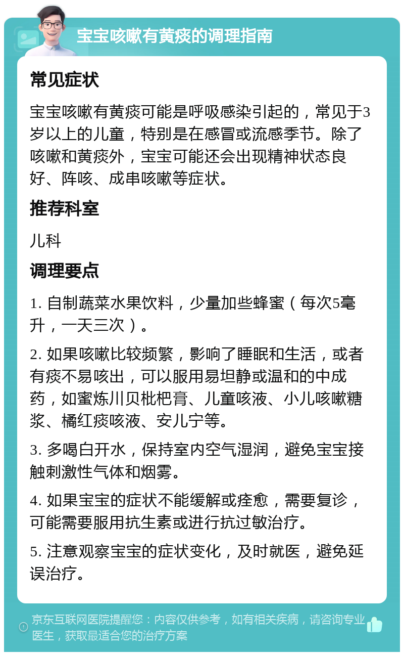 宝宝咳嗽有黄痰的调理指南 常见症状 宝宝咳嗽有黄痰可能是呼吸感染引起的，常见于3岁以上的儿童，特别是在感冒或流感季节。除了咳嗽和黄痰外，宝宝可能还会出现精神状态良好、阵咳、成串咳嗽等症状。 推荐科室 儿科 调理要点 1. 自制蔬菜水果饮料，少量加些蜂蜜（每次5毫升，一天三次）。 2. 如果咳嗽比较频繁，影响了睡眠和生活，或者有痰不易咳出，可以服用易坦静或温和的中成药，如蜜炼川贝枇杷膏、儿童咳液、小儿咳嗽糖浆、橘红痰咳液、安儿宁等。 3. 多喝白开水，保持室内空气湿润，避免宝宝接触刺激性气体和烟雾。 4. 如果宝宝的症状不能缓解或痊愈，需要复诊，可能需要服用抗生素或进行抗过敏治疗。 5. 注意观察宝宝的症状变化，及时就医，避免延误治疗。