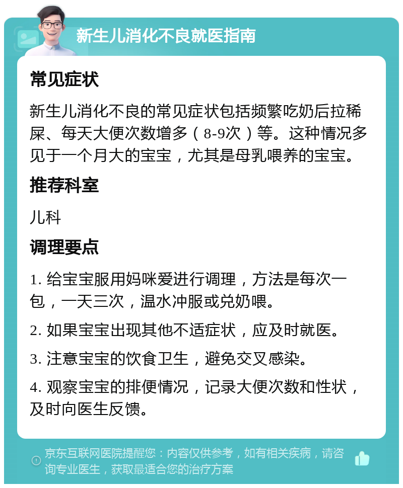 新生儿消化不良就医指南 常见症状 新生儿消化不良的常见症状包括频繁吃奶后拉稀屎、每天大便次数增多（8-9次）等。这种情况多见于一个月大的宝宝，尤其是母乳喂养的宝宝。 推荐科室 儿科 调理要点 1. 给宝宝服用妈咪爱进行调理，方法是每次一包，一天三次，温水冲服或兑奶喂。 2. 如果宝宝出现其他不适症状，应及时就医。 3. 注意宝宝的饮食卫生，避免交叉感染。 4. 观察宝宝的排便情况，记录大便次数和性状，及时向医生反馈。