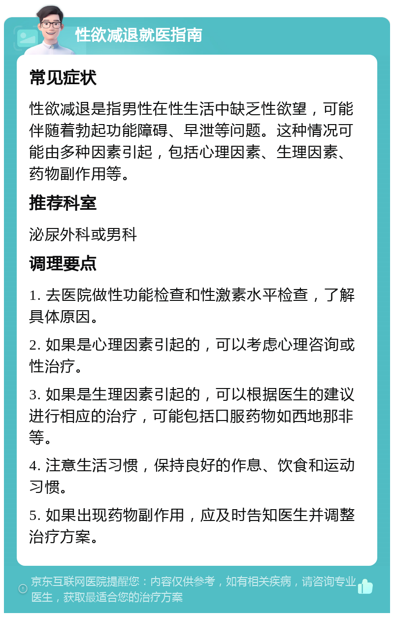 性欲减退就医指南 常见症状 性欲减退是指男性在性生活中缺乏性欲望，可能伴随着勃起功能障碍、早泄等问题。这种情况可能由多种因素引起，包括心理因素、生理因素、药物副作用等。 推荐科室 泌尿外科或男科 调理要点 1. 去医院做性功能检查和性激素水平检查，了解具体原因。 2. 如果是心理因素引起的，可以考虑心理咨询或性治疗。 3. 如果是生理因素引起的，可以根据医生的建议进行相应的治疗，可能包括口服药物如西地那非等。 4. 注意生活习惯，保持良好的作息、饮食和运动习惯。 5. 如果出现药物副作用，应及时告知医生并调整治疗方案。