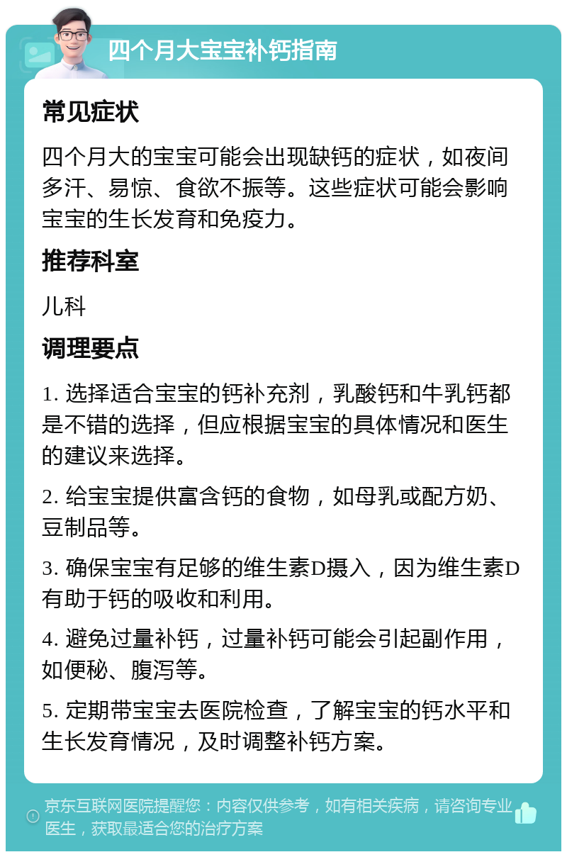 四个月大宝宝补钙指南 常见症状 四个月大的宝宝可能会出现缺钙的症状，如夜间多汗、易惊、食欲不振等。这些症状可能会影响宝宝的生长发育和免疫力。 推荐科室 儿科 调理要点 1. 选择适合宝宝的钙补充剂，乳酸钙和牛乳钙都是不错的选择，但应根据宝宝的具体情况和医生的建议来选择。 2. 给宝宝提供富含钙的食物，如母乳或配方奶、豆制品等。 3. 确保宝宝有足够的维生素D摄入，因为维生素D有助于钙的吸收和利用。 4. 避免过量补钙，过量补钙可能会引起副作用，如便秘、腹泻等。 5. 定期带宝宝去医院检查，了解宝宝的钙水平和生长发育情况，及时调整补钙方案。