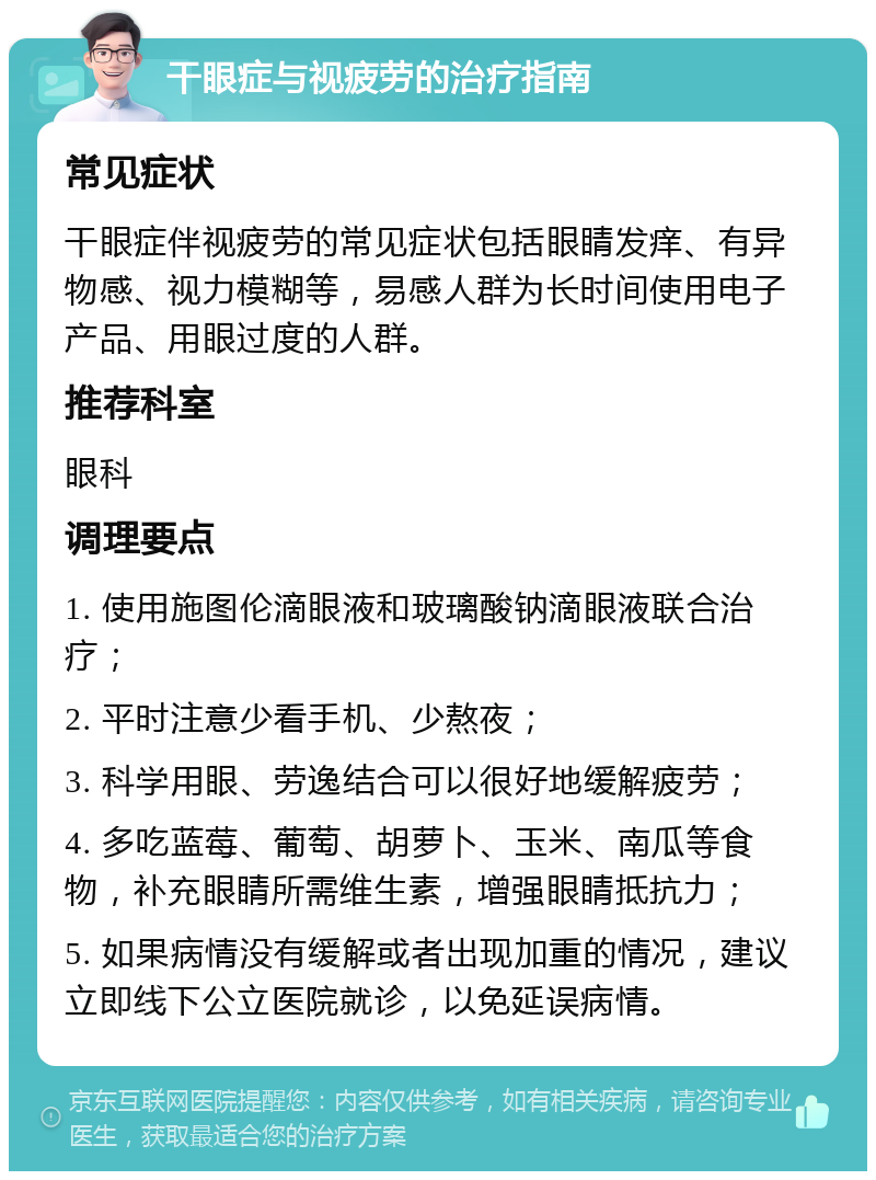 干眼症与视疲劳的治疗指南 常见症状 干眼症伴视疲劳的常见症状包括眼睛发痒、有异物感、视力模糊等，易感人群为长时间使用电子产品、用眼过度的人群。 推荐科室 眼科 调理要点 1. 使用施图伦滴眼液和玻璃酸钠滴眼液联合治疗； 2. 平时注意少看手机、少熬夜； 3. 科学用眼、劳逸结合可以很好地缓解疲劳； 4. 多吃蓝莓、葡萄、胡萝卜、玉米、南瓜等食物，补充眼睛所需维生素，增强眼睛抵抗力； 5. 如果病情没有缓解或者出现加重的情况，建议立即线下公立医院就诊，以免延误病情。