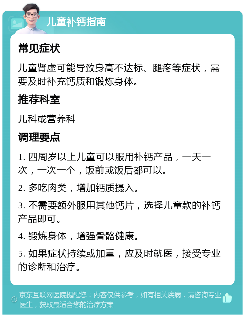 儿童补钙指南 常见症状 儿童肾虚可能导致身高不达标、腿疼等症状，需要及时补充钙质和锻炼身体。 推荐科室 儿科或营养科 调理要点 1. 四周岁以上儿童可以服用补钙产品，一天一次，一次一个，饭前或饭后都可以。 2. 多吃肉类，增加钙质摄入。 3. 不需要额外服用其他钙片，选择儿童款的补钙产品即可。 4. 锻炼身体，增强骨骼健康。 5. 如果症状持续或加重，应及时就医，接受专业的诊断和治疗。