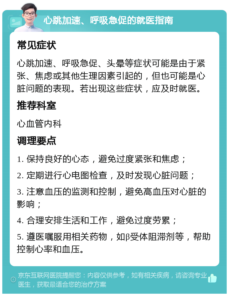 心跳加速、呼吸急促的就医指南 常见症状 心跳加速、呼吸急促、头晕等症状可能是由于紧张、焦虑或其他生理因素引起的，但也可能是心脏问题的表现。若出现这些症状，应及时就医。 推荐科室 心血管内科 调理要点 1. 保持良好的心态，避免过度紧张和焦虑； 2. 定期进行心电图检查，及时发现心脏问题； 3. 注意血压的监测和控制，避免高血压对心脏的影响； 4. 合理安排生活和工作，避免过度劳累； 5. 遵医嘱服用相关药物，如β受体阻滞剂等，帮助控制心率和血压。