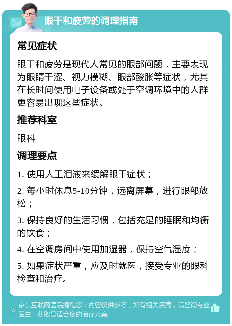 眼干和疲劳的调理指南 常见症状 眼干和疲劳是现代人常见的眼部问题，主要表现为眼睛干涩、视力模糊、眼部酸胀等症状，尤其在长时间使用电子设备或处于空调环境中的人群更容易出现这些症状。 推荐科室 眼科 调理要点 1. 使用人工泪液来缓解眼干症状； 2. 每小时休息5-10分钟，远离屏幕，进行眼部放松； 3. 保持良好的生活习惯，包括充足的睡眠和均衡的饮食； 4. 在空调房间中使用加湿器，保持空气湿度； 5. 如果症状严重，应及时就医，接受专业的眼科检查和治疗。