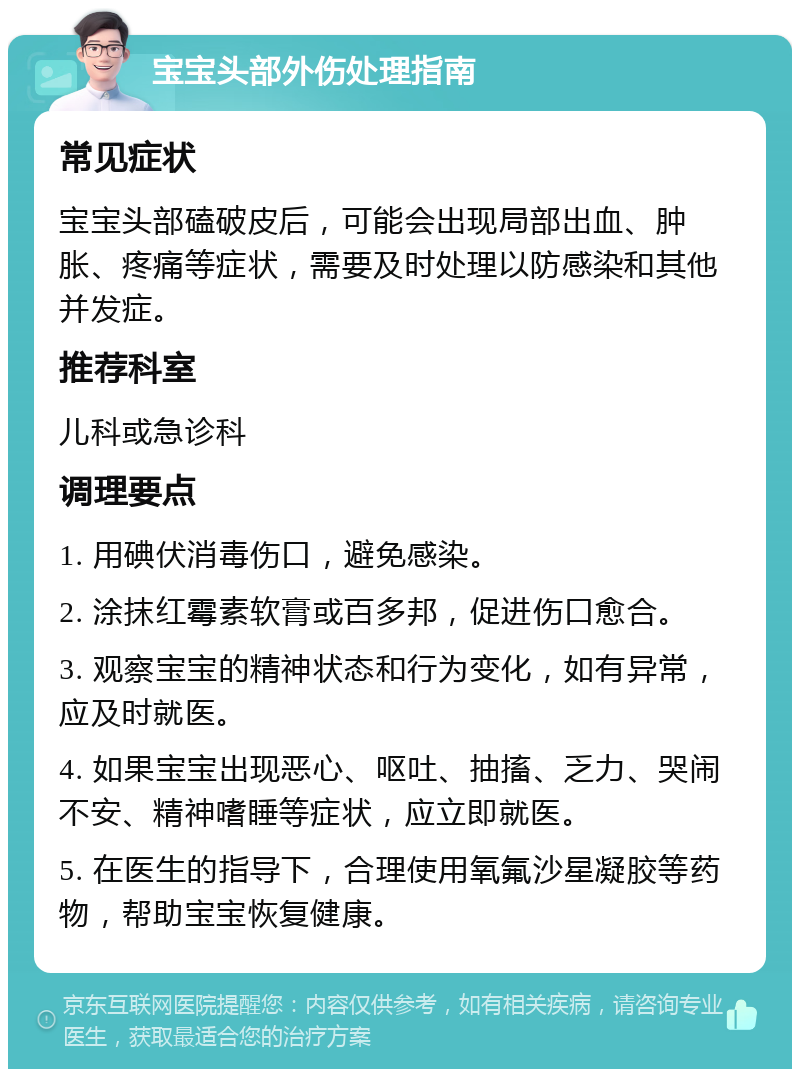 宝宝头部外伤处理指南 常见症状 宝宝头部磕破皮后，可能会出现局部出血、肿胀、疼痛等症状，需要及时处理以防感染和其他并发症。 推荐科室 儿科或急诊科 调理要点 1. 用碘伏消毒伤口，避免感染。 2. 涂抹红霉素软膏或百多邦，促进伤口愈合。 3. 观察宝宝的精神状态和行为变化，如有异常，应及时就医。 4. 如果宝宝出现恶心、呕吐、抽搐、乏力、哭闹不安、精神嗜睡等症状，应立即就医。 5. 在医生的指导下，合理使用氧氟沙星凝胶等药物，帮助宝宝恢复健康。