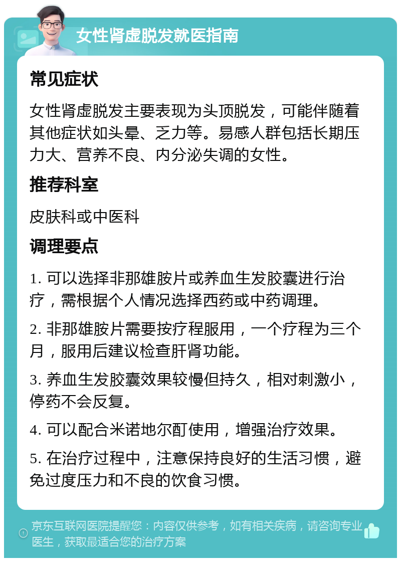 女性肾虚脱发就医指南 常见症状 女性肾虚脱发主要表现为头顶脱发，可能伴随着其他症状如头晕、乏力等。易感人群包括长期压力大、营养不良、内分泌失调的女性。 推荐科室 皮肤科或中医科 调理要点 1. 可以选择非那雄胺片或养血生发胶囊进行治疗，需根据个人情况选择西药或中药调理。 2. 非那雄胺片需要按疗程服用，一个疗程为三个月，服用后建议检查肝肾功能。 3. 养血生发胶囊效果较慢但持久，相对刺激小，停药不会反复。 4. 可以配合米诺地尔酊使用，增强治疗效果。 5. 在治疗过程中，注意保持良好的生活习惯，避免过度压力和不良的饮食习惯。