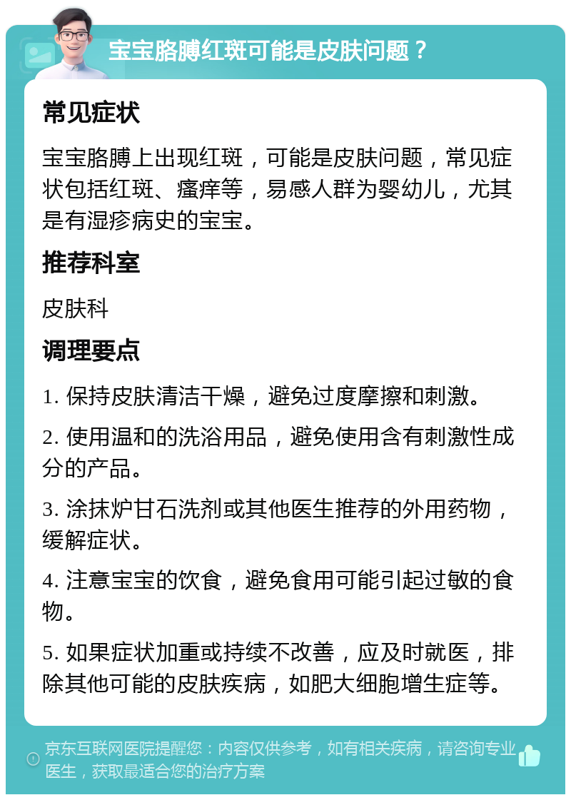 宝宝胳膊红斑可能是皮肤问题？ 常见症状 宝宝胳膊上出现红斑，可能是皮肤问题，常见症状包括红斑、瘙痒等，易感人群为婴幼儿，尤其是有湿疹病史的宝宝。 推荐科室 皮肤科 调理要点 1. 保持皮肤清洁干燥，避免过度摩擦和刺激。 2. 使用温和的洗浴用品，避免使用含有刺激性成分的产品。 3. 涂抹炉甘石洗剂或其他医生推荐的外用药物，缓解症状。 4. 注意宝宝的饮食，避免食用可能引起过敏的食物。 5. 如果症状加重或持续不改善，应及时就医，排除其他可能的皮肤疾病，如肥大细胞增生症等。