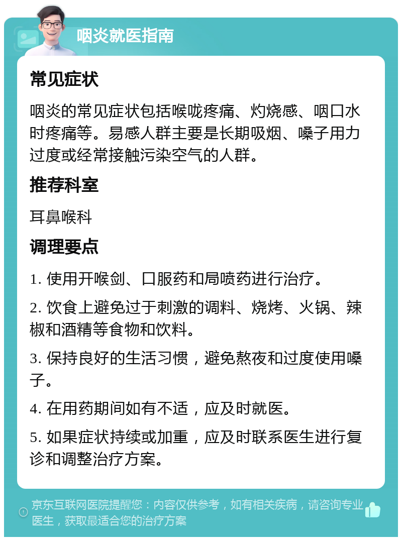 咽炎就医指南 常见症状 咽炎的常见症状包括喉咙疼痛、灼烧感、咽口水时疼痛等。易感人群主要是长期吸烟、嗓子用力过度或经常接触污染空气的人群。 推荐科室 耳鼻喉科 调理要点 1. 使用开喉剑、口服药和局喷药进行治疗。 2. 饮食上避免过于刺激的调料、烧烤、火锅、辣椒和酒精等食物和饮料。 3. 保持良好的生活习惯，避免熬夜和过度使用嗓子。 4. 在用药期间如有不适，应及时就医。 5. 如果症状持续或加重，应及时联系医生进行复诊和调整治疗方案。