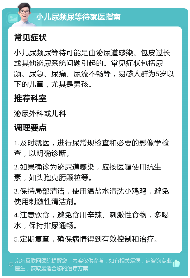 小儿尿频尿等待就医指南 常见症状 小儿尿频尿等待可能是由泌尿道感染、包皮过长或其他泌尿系统问题引起的。常见症状包括尿频、尿急、尿痛、尿流不畅等，易感人群为5岁以下的儿童，尤其是男孩。 推荐科室 泌尿外科或儿科 调理要点 1.及时就医，进行尿常规检查和必要的影像学检查，以明确诊断。 2.如果确诊为泌尿道感染，应按医嘱使用抗生素，如头孢克肟颗粒等。 3.保持局部清洁，使用温盐水清洗小鸡鸡，避免使用刺激性清洁剂。 4.注意饮食，避免食用辛辣、刺激性食物，多喝水，保持排尿通畅。 5.定期复查，确保病情得到有效控制和治疗。